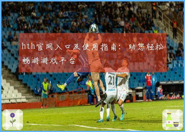 hth官网入口及使用指南：助您轻松畅游游戏平台