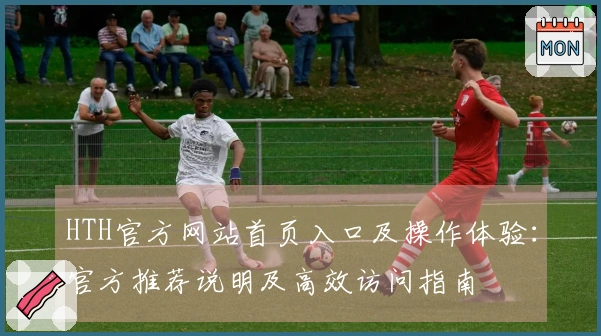 HTH官方网站首页入口及操作体验：官方推荐说明及高效访问指南