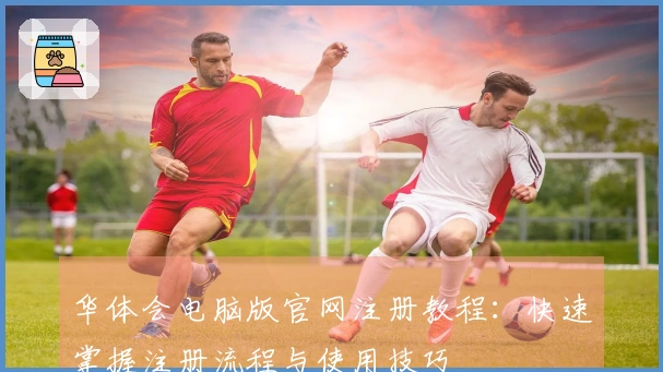 华体会电脑版官网注册教程：快速掌握注册流程与使用技巧